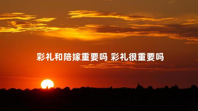 彩礼和陪嫁重要吗 彩礼很重要吗